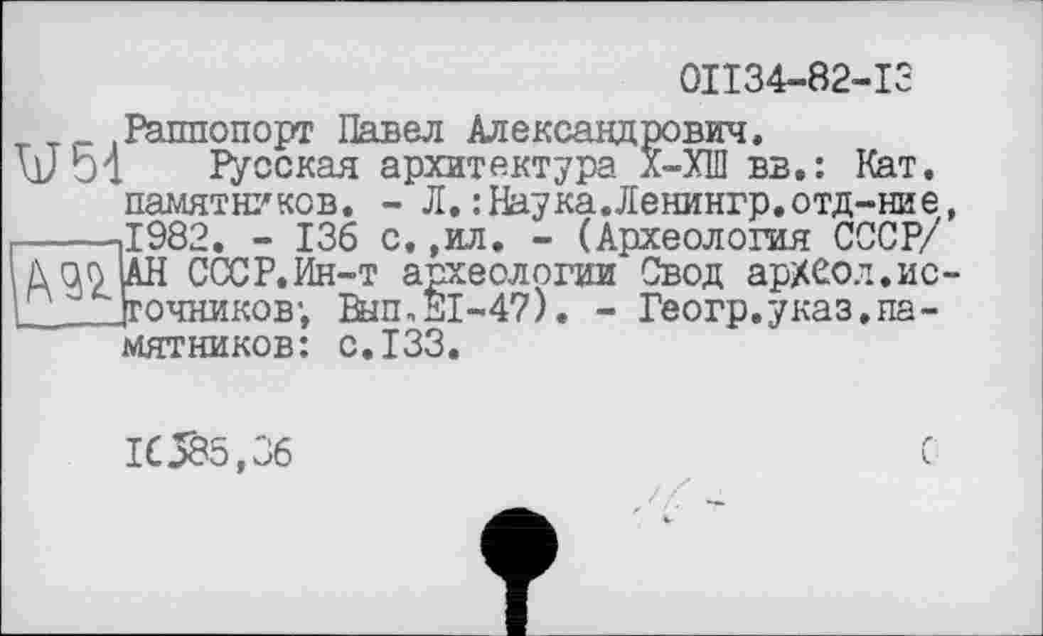 ﻿0П34-82-13
_ Раппопорт Павел Александрович.
Vol Русская архитектура Х-ХШ вв.: Кат.
памятников. - Л.:Наука.Ленингр.отд-ние, -----.1982. - 136 с. ,ил. - (Археология СССР/ ДОО ДН СССР.Ин-т археологии Свод арХСол.ис-' ггочников’. ta,SI-47). - Геогр,указ.памятников: с.133.
1C585,36